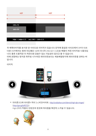 위 예제이미지를 보시면 양 사이드로 이미지가 있습니다. 만약에 동일한 사이즈에서 DPI가 다르
다면 HDPI에서는 원래 의도했던 160이 아니라 240(160×1.5)으로 배율이 커진 이미지로 나올것입
니다. 물론 드물지만 더 커진다면 겹칠수 있는 가능성이 있다고 볼 수 있습니다.
이에 권장하는 방식은 좌우로 나누어진 레이아웃보다는 세로배열방식에 레이아웃을 권하는 바
입니다.

이미지




  • 아이폰3GS와 아이폰4 차이 2x (비교사이트 : http://aralbalkan.com/demos/high-dpi-images/
    (http://goo.gl/biRCQ))
    High-DPI가 적용이 안된것과 된것에 차이점을 확연히 느끼실 수 있습니다.




                                      11
 