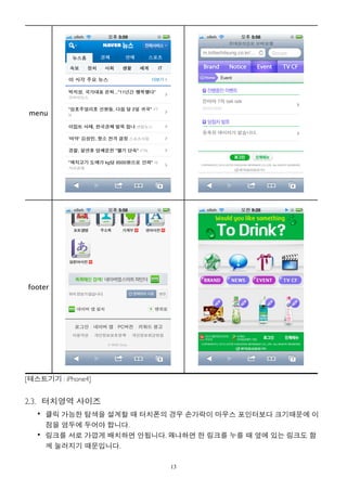 menu




footer




[테스트기기 : iPhone4]


2.3. 터치영역 사이즈
   • 클릭 가능한 탐색을 설계할 때 터치폰의 경우 손가락이 마우스 포인터보다 크기때문에 이
     점을 염두에 두어야 합니다.
   • 링크를 서로 가깝게 배치하면 안됩니다. 왜냐하면 한 링크를 누를 때 옆에 있는 링크도 함
     께 눌러지기 때문입니다.

                           13
 