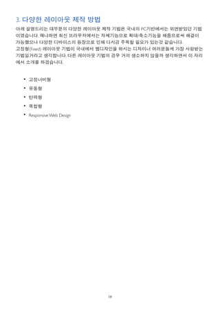 3. 다양한 레이아웃 제작 방법
아래 설명드리는 대부분의 다양한 레이아웃 제작 기법은 국내의 PC기반에서는 외면받았던 기법
이였습니다. 왜냐하면 최신 브라우저에서는 자체기능으로 확대/축소기능을 해줌으로써 해결이
가능했으나 다양한 디바이스의 등장으로 인해 다시금 주목할 필요가 있는것 같습니다.
고정형(Fixed) 레이아웃 기법이 국내에서 웹디자인을 하시는 디자이너 여러분들께 가장 사랑받는
기법일거라고 생각합니다. 다른 레이아웃 기법의 경우 거의 생소하지 않을까 생각하면서 이 자리
에서 소개를 하겠습니다.


  • 고정너비형

  • 유동형
  • 탄력형

  • 복합형
  • Responsive Web Design




                            16
 