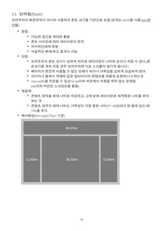 3.3. 탄력형(Elastic)
브라우저의 화면영역이 아니라 사용자의 폰트 크기를 기반으로 조절.(단위는 em/%를 사용)(em계
산법)
   • 장점 :
       •    가능한 공간을 최대한 활용
       •    폰트 사이즈에 따라 레이아웃이 유지
       •    저시력인에게 유용
       •    사실적인 확대/축소 효과가 가능
   • 단점 :
       • 브라우저의 폰트 크기가 심하게 커지면 레이아웃의 너비와 높이가 깨질 수 있다.(폰
         트크기를 계속 키울 경우 브라우저에 가로 스크롤이 생기게 됩니다.)
       • 페이지가 완전히 사용할 수 없는 상태가 되거나 가독성을 심하게 상실하게 된다.
       • 이미지나 플래시 객체와 같은 멀티미디어 콘텐츠를 어떻게 표현하느냐 하는것
       • max-width를 지정할 수 있으나 ie6이하 버전에서 지원을 하지 않는 문제점
         (ie6이하 버전은 스크립트를 활용)
   • 해결책 :
       • 콘텐츠 영역을 최대 너비로 지정하고, 그에 맞춰 레이아웃은 최적화된 너비를 유지
         하는 것
       • 콘텐츠 영역의 최대 너비는 가독성이 가장 좋은 너비(47~86단어가 한 줄에 있는)에
         10%를 추가
   • 예시화면(font-size:0.75em 기준)




                             19
 
