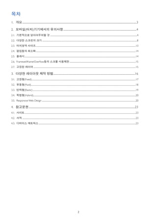목차
1. 개요	

............................................................................................................................................................................................................3

2. 모바일(터치)기기에서의 유의사항...................................................................................................................................4
                    	

2.1. 기본적으로 알아야두어할 것 	

..........................................................................................................................................................................................4

2.2. 다양한 스크린의 크기 	

...........................................................................................................................................................................................................8

2.3. 터치영역 사이즈......................................................................................................................................................................................................................13
             	


2.4. 팝업창의 최소화......................................................................................................................................................................................................................14
             	


2.5. 플래시 	

         ..............................................................................................................................................................................................................................................14

2.6. Frameset/Iframe/Overﬂow등의 스크롤 사용제한 	

..............................................................................................................................................15

2.7. 고정된 레이어 	

...........................................................................................................................................................................................................................15

3. 다양한 레이아웃 제작 방법..................................................................................................................................................16
                 	

3.1. 고정형(Fixed)	

...............................................................................................................................................................................................................................17

3.2. 유동형(Fluid)	

               .................................................................................................................................................................................................................................18

3.3. 탄력형(Elastic)	

.............................................................................................................................................................................................................................19

3.4. 복합형(Hybrid)	

                ............................................................................................................................................................................................................................20

3.5. Responsive Web Design	

.........................................................................................................................................................................................................20

4. 참고문헌..............................................................................................................................................................................................23
       	

4.1. 사이트	

..............................................................................................................................................................................................................................................23

4.2. 서적 	

...................................................................................................................................................................................................................................................23

4.3. 디바이스 매트릭스	

................................................................................................................................................................................................................23




                                                                                                                                      2
 