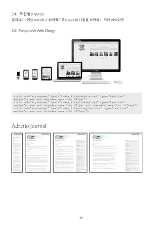 3.4. 복합형(Hybrid)
글자크기기준(Elastic)이나 화면폭기준(Liquid)의 단점을 보완하기 위한 레이아웃


3.5. Responsive Web Design




 <link rel="stylesheet" href="index_files/mobile.css" type="text/css"
 media="screen and (max-device-width: 480px)">
 <link rel="stylesheet" href="index_files/tablet.css" type="text/css"
 media="screen and (min-device-width: 481px) and (max-device-width: 1024px)">
 <link rel="stylesheet" href="index_files/computer.css" type="text/css"
 media="screen and (min-device-width: 1025px)">




                                         20
 