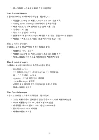 • 데스크톱용 브라우저와 같은 급의 브라우저

Class B mobile browsers
B 클래스 모바일 브라우저의 특징은 다음과 같다.
    •   적절한 CSS 레벨 2.1 지원(ACID2 테스트 75% 이상 획득)
    •   Padding, Border, and Margin 프로퍼티의 정확한 적용
    •   배경, 텍스트, 링크에 신뢰성 있는 컬러 적용 가능
    •   이미지 대체 기술
    •   최소 스크린 넓이 : 164픽셀
    •   한열에 네 개 셀까지 Complex 테이블 지원 가능 - 중첩 테이블 불필요
    • 제한된 자바스크립트 지원(디스플레이 속성 토글 지원)

Class C mobile browsers
C 클래스 모바일 브라우저의 특징은 다음과 같다.
    • 적절한 XHTML 1.0 지원
    • 적절한 CSS 레벨 2.1 지원(ACID2 테스트 50% 이상 획득)
    • 자바스크립트 제한적으로 지원하거나, 지원하지 못함

Class D mobile browsers
D 클래스 모바일 브라우저의 특징은 다음과 같다.
    • 기초적인 XHTML
    • CSS 지원 제한적(CSS 1만 지원하거나, CSS 인식불가)
    • 최소 스크린 넓이 : 164픽셀
    • Hyperlinks - CSS에 의한 컬러 미지원
    • colspan과 rowspan 미지원
    • 비율로 폭을 지정한 것은 안정적이지 못할 수 있음
    • 자바스크립트 미지원

Class F mobile browsers
F 클래스 모바일 브라우저의 특징은 다음과 같다.
    •   CSS는 지원 수준이 신뢰할 수 없는 수준이거나, 아예 지원하지 않음
    •   TABLE 지원은 빈약하거나, 아예 지원하지 않음
    •   베이직폼 : 텍스트 필드, <select>옵션, Submit 버튼
    •   필드의 INPUT MASK 미지원
    •   자바스크립트 미지원




                                  24
 