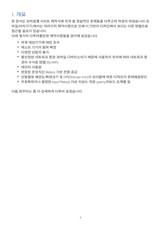 1. 개요
본 문서는 모바일웹 사이트 제작시에 겪게 될 현실적인 문제들을 다루고자 작성이 되었습니다. 모
바일(터치기기)에서는 여러가지 제약사항으로 인해 PC기반의 디자인에서 보다는 다른 방법으로
접근할 필요가 있습니다.
아래 몇가지 다루어볼만한 제약사항들을 열거해 보았습니다.
  •   타겟 대상기기에 대한 조사
  •   테스트 기기의 범위 확정
  •   다양한 단말의 출시
  •   불안정한 네트워크 환경: 모바일 디바이스이기 때문에 사용자의 위치에 따라 네트워크 환
      경이 수시로 변함(3G, WiFi)
  •   데이터 사용량
  •   한정된 운영시간: Battery 기반 전원 공급
  •   단말별로 해상도/화면크기 및 DPI(Dots per Inch)가 상이함에 따른 디자인의 문제해결방안
  •   부정확하거나 불편한 Input Method: 가상 키보드, 작은 qwerty키보드, 트랙볼 등

다음 장부터는 좀 더 상세하게 다루어 보겠습니다.




                               3
 