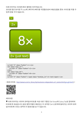 아래 이미지는 아이폰4에서 캡쳐된 이미지입니다.
코드를 잠깐 보시면 각 class에 2배수와 8배수를 지정함으로써 해상도별로 폰트 사이즈를 키울 수
있게 만들 수가 있습니다.




 <a href="#" class="button">1×</a>
 <div class="size_2x">
   <a href="#" class="button">2×</a>
 </div>
 <div class="size_8x">
   <a href="#" class="button">8×</a>
 </div>
 <a href="#" class="button"><span class="textsize_2x">2× text</span></a>


<참조사이트 : http://sateam.co.kr/ui_library/tip/resolution-independent-ui/1_button.html(goo.gl/rxIwG)>




레이아웃
▼ 아래 이미지는 네이버 모바일사이트를 서로 다른 기종인 Dell Streak와 Gallaxy Tab로 접속하여
비교해 본 모습입니다. 삼성 갤럭시탭이 해상도는 더 크지만 Dell 스트릭에 들어가는 네이버 모바
일사이트에 나오는 영역이 더 많은것을 알 수 있습니다.


                                                 9
 