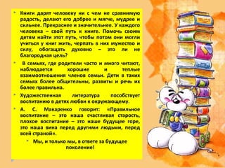    Книги дарят человеку ни с чем не сравнимую
    радость, делают его добрее и мягче, мудрее и
    сильнее. Прекраснее и значительнее. У каждого
    человека – свой путь к книге. Помочь своим
    детям найти этот путь, чтобы потом они могли
    учиться у книг жить, черпать в них мужество и
    силу, обогащать духовно – это ли не
    благородная цель?
    В семьях, где родители часто и много читают,
    наблюдается       хорошие       и      теплые
    взаимоотношения членов семьи. Дети в таких
    семьях более общительны, развиты и речь их
    более правильна.
   Художественная      литература     пособствует
    воспитанию в детях любви к окружающему.
   А. С. Макаренко говорит: «Правильное
    воспитание – это наша счастливая старость,
    плохое воспитание – это наше будущее горе,
    это наша вина перед другими людьми, перед
    всей страной».
       Мы, и только мы, в ответе за будущее
                     поколение!
 