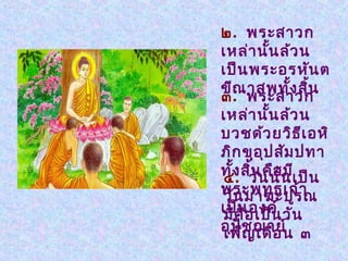 ๒. พระสาวก
เหล่า นัน ล้ว น
            ้
เป็น พระอรหัน ต
ขีณ าสพทั้ง สิน    ้
๓. พระสาวก
เหล่า นัน ล้ว น
          ้
บวชด้ว ยวิธ เ อหิี
ภิก ขุอ ุป สัม ปทา
ทั้ง สิวัน นัน เป็น
๔.     น คือ้ มี
       ้
พระพุท ธเจ้า
วัน มาฆะปูร ณ
เป็นอ เป็น วัน
มีค ื  องค์
อุป ช ฌาย์ ๓
เพ็  ัญ เดือ น
 