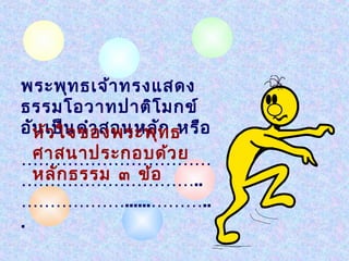 พระพุท ธเจ้า ทรงแสดง
ธรรมโอวาทปาติโ มกข์
อัน เป็น คำา สอนหลัท ธหรือ
  หัว ใจของพระพุ ก
  ศาสนาประกอบด้ว ย
……………………………
  หลัก ธรรม ๓ ข้อ
…………………………..
………………......………..
.
 