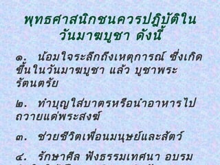 พุท ธศาสนิก ชนควรปฎิบ ัต ิใ น
       วัน มาฆบูช า ดัง นี้
๑ . น้อ มใจระลึก ถึง เหตุก ารณ์ ซึ่ง เกิด
ขึ้น ในวัน มาฆบูช า แล้ว บูช าพระ
รัต นตรัย
๒ . ทำา บุญ ใส่บ าตรหรือ นำา อาหารไป
ถวายแด่พ ระสงฆ์
๓ . ช่ว ยชีว ิต เพือ นมนุษ ย์แ ละสัต ว์
                   ่
๔ . รัก ษาศีล ฟัง ธรรมเทศนา อบรม
 