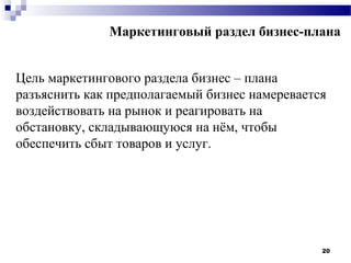 Маркетинговый раздел бизнес-плана


Цель маркетингового раздела бизнес – плана
разъяснить как предполагаемый бизнес намеревается
воздействовать на рынок и реагировать на
обстановку, складывающуюся на нём, чтобы
обеспечить сбыт товаров и услуг.




                                                20
 