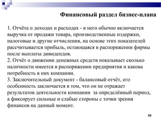 Финансовый раздел бизнес-плана

1. Отчёта о доходах и расходах - в него обычно включается
выручка от продажи товара, производственные издержки,
налоговые и другие отчисления, на основе этих показателей
рассчитывается прибыль, остающаяся в распоряжении фирмы
после выплаты дивидендов.
2. Отчёт о движении денежных средств показывает сколько
наличности имеется в распоряжении предприятия и какова
потребность в них компании.
3. Заключительный документ - балансовый отчёт, его
особенность заключается в том, что он не отражает
результатов деятельности компании за определённый период,
а фиксирует сильные и слабые стороны с точки зрения
финансов на данный момент.
                                                       32
 