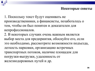 Некоторые советы

1. Поскольку текст будут оценивать не
производственники, а финансисты, позаботьтесь о
том, чтобы он был понятен и доказателен для
непрофессионалов.
2. В некоторых случаях очень важным является
выбор места для предприятия, обоснуйте его, если
это необходимо, рассмотрите возможности подъезда,
легкость парковки, организацию встречных
транспортных потоков, наличие площадок для
погрузки-выгрузки, удаленность от
железнодорожных путей и др.
                                                36
 