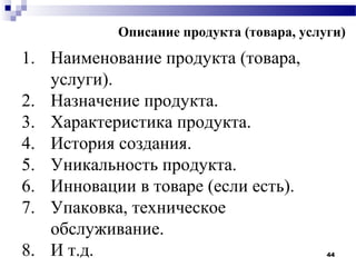 Описание продукта (товара, услуги)
1. Наименование продукта (товара,
   услуги).
2. Назначение продукта.
3. Характеристика продукта.
4. История создания.
5. Уникальность продукта.
6. Инновации в товаре (если есть).
7. Упаковка, техническое
   обслуживание.
8. И т.д.                                 44
 