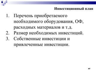 Инвестиционный план
1. Перечень приобретаемого
   необходимого оборудования, ОФ,
   расходных материалов и т.д.
2. Размер необходимых инвестиций.
3. Собственные инвестиции и
   привлеченные инвестиции.



                                    47
 