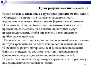 Цели разработки бизнес-плана
Решение задач, связанных с функционированием компании:
• Определить конкретные направления деятельности,
перспективные рынки сбыта и место фирмы на этих рынках;
• Оценить затраты, необходимые для изготовления и сбыта
продукции, соизмерить их с ценами, по которым будут
продаваться товары, чтобы определить потенциальную
прибыльность проекта;
• Выявить соответствие кадров фирмы и условий для мотивации
их труда требованиям по достижению поставленных целей;
• Проанализировать материальное и финансовое положение
фирмы и определить, соответствуют ли материальные и
финансовые ресурсы достижению намеченных целей;
• Просчитать риски и предусмотреть трудности, которые могут
помешать выполнению бизнес-плана.                        9
 