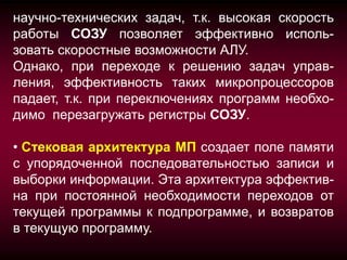 научно-технических задач, т.к. высокая скорость
работы СОЗУ позволяет эффективно исполь-
зовать скоростные возможности АЛУ.
Однако, при переходе к решению задач управ-
ления, эффективность таких микропроцессоров
падает, т.к. при переключениях программ необхо-
димо перезагружать регистры СОЗУ.

• Стековая архитектура МП создает поле памяти
с упорядоченной последовательностью записи и
выборки информации. Эта архитектура эффектив-
на при постоянной необходимости переходов от
текущей программы к подпрограмме, и возвратов
в текущую программу.
 