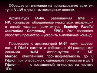 Обращается внимание на использование архитек-
тур с VLIW с длинным командным словом.

  Архитектура    IA-64,   развиваемая    Intel  и
HP, использует объединение нескольких инструкций
в одной команде (архитектура Ecplicity Parallel
Instruction Computing - EPIC). Это позволяет
упростить процессор и ускорить выполнение команд.

  Процессоры с архитектурой IA-64 могут адресо-
вать 4 Гбайт памяти и работать с 64-разрядными
данными.     IA-64    используется     в     МП
Merced, обеспечивая производительность до 6
Гфлоп при операциях с одинарной точностью и до 3
Гфлоп -       с повышенной точностью на частоте
1Ггц.
 