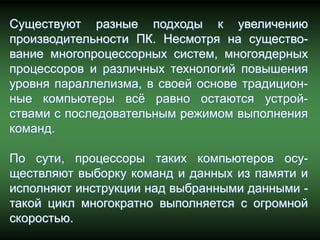 Существуют разные подходы к увеличению
производительности ПК. Несмотря на существо-
вание многопроцессорных систем, многоядерных
процессоров и различных технологий повышения
уровня параллелизма, в своей основе традицион-
ные компьютеры всѐ равно остаются устрой-
ствами с последовательным режимом выполнения
команд.

По сути, процессоры таких компьютеров осу-
ществляют выборку команд и данных из памяти и
исполняют инструкции над выбранными данными -
такой цикл многократно выполняется с огромной
скоростью.
 