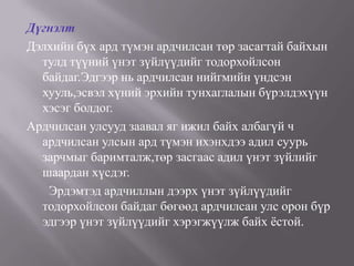 Дүгнэлт
Дэлхийн бүх ард түмэн ардчилсан төр засагтай байхын
  тулд түүний үнэт зүйлүүдийг тодорхойлсон
  байдаг.Эдгээр нь ардчилсан нийгмийн үндсэн
  хууль,эсвэл хүний эрхийн тунхаглалын бүрэлдэхүүн
  хэсэг болдог.
Ардчилсан улсууд заавал яг ижил байх албагүй ч
  ардчилсан улсын ард түмэн ихэнхдээ адил суурь
  зарчмыг баримталж,төр засгаас адил үнэт зүйлийг
  шаардан хүсдэг.
   Эрдэмтэд ардчиллын дээрх үнэт зүйлүүдийг
  тодорхойлсон байдаг бөгөөд ардчилсан улс орон бүр
  эдгээр үнэт зүйлүүдийг хэрэгжүүлж байх ѐстой.
 