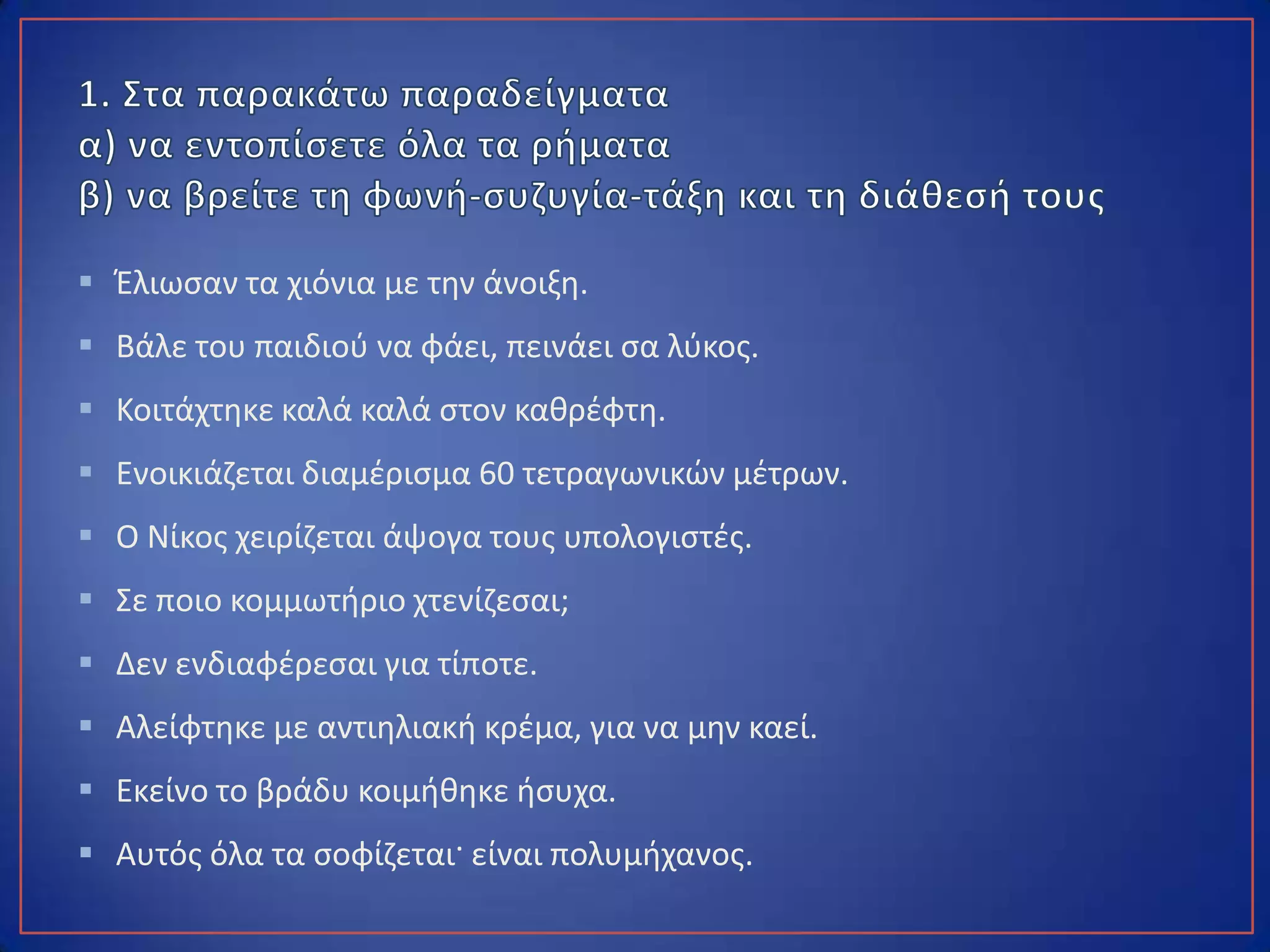  Έλιωσαν τα χιόνια με την άνοιξη.
 Βάλε του παιδιού να φάει, πεινάει σα λύκος.
 Κοιτάχτηκε καλά καλά στον καθρέφτη.
 Ενοικιάζεται διαμέρισμα 60 τετραγωνικών μέτρων.
 Ο Νίκος χειρίζεται άψογα τους υπολογιστές.
 Σε ποιο κομμωτήριο χτενίζεσαι;
 Δεν ενδιαφέρεσαι για τίποτε.
 Αλείφτηκε με αντιηλιακή κρέμα, για να μην καεί.
 Εκείνο το βράδυ κοιμήθηκε ήσυχα.
 Αυτός όλα τα σοφίζεται· είναι πολυμήχανος.
 