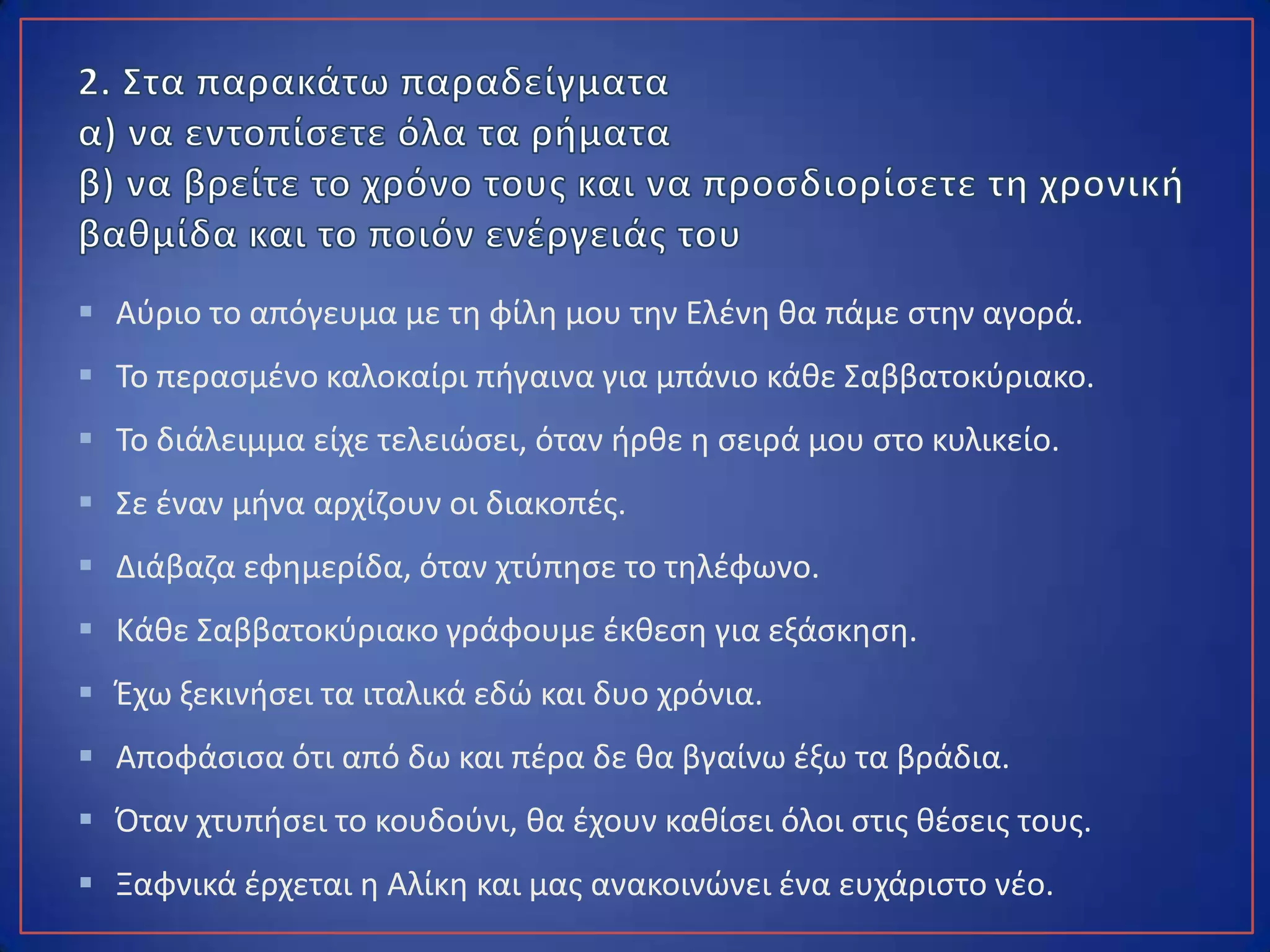  Αύριο το απόγευμα με τη φίλη μου την Ελένη θα πάμε στην αγορά.
 Το περασμένο καλοκαίρι πήγαινα για μπάνιο κάθε Σαββατοκύριακο.
 Το διάλειμμα είχε τελειώσει, όταν ήρθε η σειρά μου στο κυλικείο.
 Σε έναν μήνα αρχίζουν οι διακοπές.
 Διάβαζα εφημερίδα, όταν χτύπησε το τηλέφωνο.
 Κάθε Σαββατοκύριακο γράφουμε έκθεση για εξάσκηση.
 Έχω ξεκινήσει τα ιταλικά εδώ και δυο χρόνια.
 Αποφάσισα ότι από δω και πέρα δε θα βγαίνω έξω τα βράδια.
 Όταν χτυπήσει το κουδούνι, θα έχουν καθίσει όλοι στις θέσεις τους.
 Ξαφνικά έρχεται η Αλίκη και μας ανακοινώνει ένα ευχάριστο νέο.
 