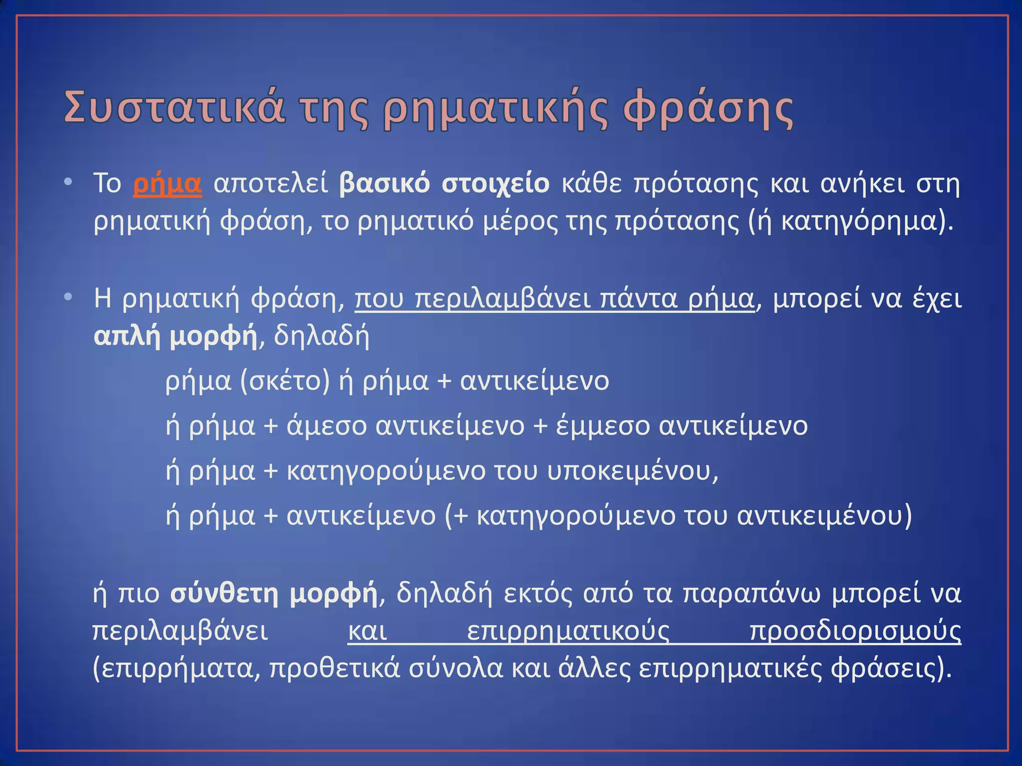 • Το ρήμα αποτελεί βασικό στοιχείο κάθε πρότασης και ανήκει στη
ρηματική φράση, το ρηματικό μέρος της πρότασης (ή κατηγόρημα).
• Η ρηματική φράση, που περιλαμβάνει πάντα ρήμα, μπορεί να έχει
απλή μορφή, δηλαδή
ρήμα (σκέτο) ή ρήμα + αντικείμενο
ή ρήμα + άμεσο αντικείμενο + έμμεσο αντικείμενο
ή ρήμα + κατηγορούμενο του υποκειμένου,
ή ρήμα + αντικείμενο (+ κατηγορούμενο του αντικειμένου)
ή πιο σύνθετη μορφή, δηλαδή εκτός από τα παραπάνω μπορεί να
περιλαμβάνει και επιρρηματικούς προσδιορισμούς (επιρρήματα,
προθετικά σύνολα και άλλες επιρρηματικές φράσεις).
 