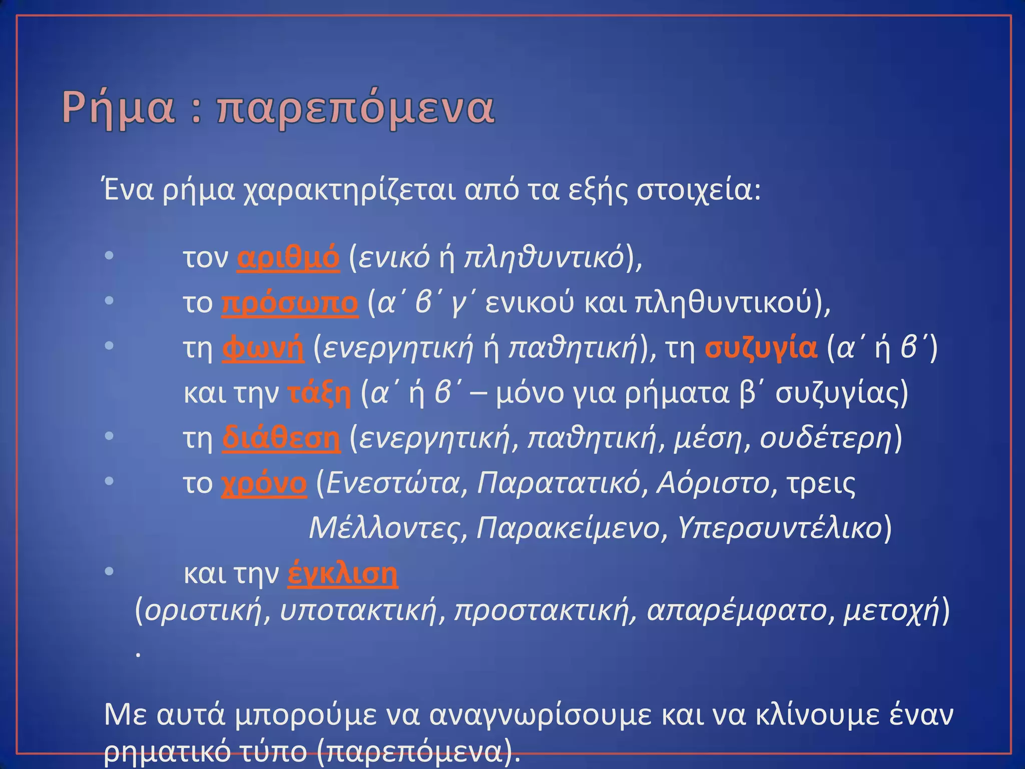Ένα ρήμα χαρακτηρίζεται από τα εξής στοιχεία:
• τον αριθμό (ενικό ή πληθυντικό),
• το πρόσωπο (α΄ β΄ γ΄ ενικού και πληθυντικού),
• τη φωνή (ενεργητική ή παθητική), τη συζυγία (α΄ ή β΄)
και την τάξη (α΄ ή β΄ – μόνο για ρήματα β΄ συζυγίας)
• τη διάθεση (ενεργητική, παθητική, μέση, ουδέτερη)
• το χρόνο (Ενεστώτα, Παρατατικό, Αόριστο, τρεις
Μέλλοντες, Παρακείμενο, Υπερσυντέλικο)
• και την έγκλιση (οριστική, υποτακτική, προστακτική,
απαρέμφατο, μετοχή).
Με αυτά μπορούμε να αναγνωρίσουμε και να κλίνουμε έναν
ρηματικό τύπο (παρεπόμενα).
 