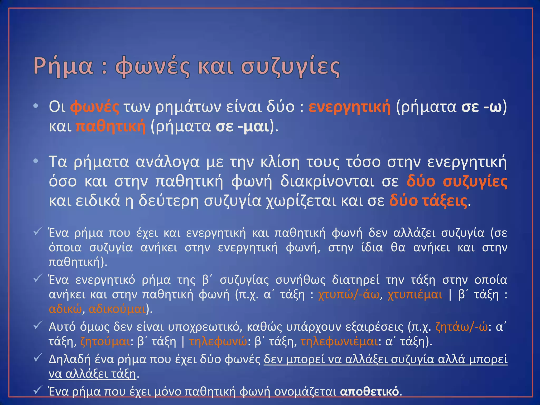 • Οι φωνές των ρημάτων είναι δύο : ενεργητική (ρήματα σε -ω)
και παθητική (ρήματα σε -μαι).
• Τα ρήματα ανάλογα με την κλίση τους τόσο στην ενεργητική
όσο και στην παθητική φωνή διακρίνονται σε δύο συζυγίες
και ειδικά η δεύτερη συζυγία χωρίζεται και σε δύο τάξεις.
 Ένα ρήμα που έχει και ενεργητική και παθητική φωνή δεν αλλάζει συζυγία (σε
όποια συζυγία ανήκει στην ενεργητική φωνή, στην ίδια θα ανήκει και στην
παθητική).
 Ένα ενεργητικό ρήμα της β΄ συζυγίας συνήθως διατηρεί την τάξη στην οποία
ανήκει και στην παθητική φωνή (π.χ. α΄ τάξη : χτυπώ/-άω, χτυπιέμαι | β΄ τάξη :
αδικώ, αδικούμαι).
 Αυτό όμως δεν είναι υποχρεωτικό, καθώς υπάρχουν εξαιρέσεις (π.χ. ζητάω/-ώ: α΄
τάξη, ζητούμαι: β΄ τάξη | τηλεφωνώ: β΄ τάξη, τηλεφωνιέμαι: α΄ τάξη).
 Δηλαδή ένα ρήμα που έχει δύο φωνές δεν μπορεί να αλλάξει συζυγία αλλά μπορεί
να αλλάξει τάξη.
 Ένα ρήμα που έχει μόνο παθητική φωνή ονομάζεται αποθετικό.
 