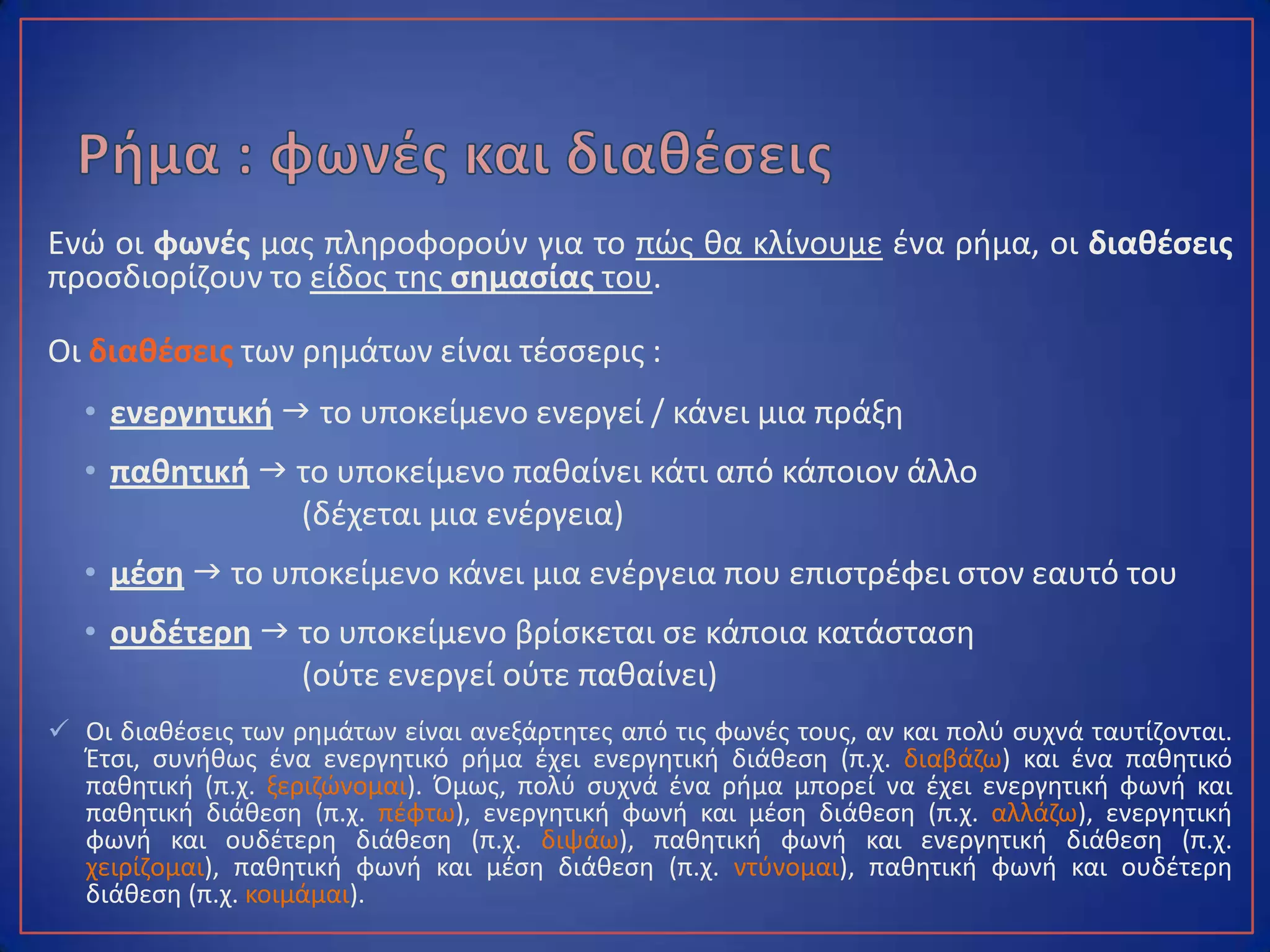 Ενώ οι φωνές μας πληροφορούν για το πώς θα κλίνουμε ένα ρήμα, οι διαθέσεις
προσδιορίζουν το είδος της σημασίας του.
Οι διαθέσεις των ρημάτων είναι τέσσερις :
• ενεργητική  το υποκείμενο ενεργεί / κάνει μια πράξη
• παθητική  το υποκείμενο παθαίνει κάτι από κάποιον άλλο
(δέχεται μια ενέργεια)
• μέση  το υποκείμενο κάνει μια ενέργεια που επιστρέφει στον εαυτό του
• ουδέτερη  το υποκείμενο βρίσκεται σε κάποια κατάσταση
(ούτε ενεργεί ούτε παθαίνει)
 Οι διαθέσεις των ρημάτων είναι ανεξάρτητες από τις φωνές τους, αν και πολύ συχνά ταυτίζονται.
Έτσι, συνήθως ένα ενεργητικό ρήμα έχει ενεργητική διάθεση (π.χ. διαβάζω) και ένα παθητικό
παθητική (π.χ. ξεριζώνομαι). Όμως, πολύ συχνά ένα ρήμα μπορεί να έχει ενεργητική φωνή και
παθητική διάθεση (π.χ. πέφτω), ενεργητική φωνή και μέση διάθεση (π.χ. αλλάζω), ενεργητική
φωνή και ουδέτερη διάθεση (π.χ. διψάω), παθητική φωνή και ενεργητική διάθεση (π.χ. χειρίζομαι),
παθητική φωνή και μέση διάθεση (π.χ. ντύνομαι), παθητική φωνή και ουδέτερη διάθεση (π.χ.
κοιμάμαι).
 