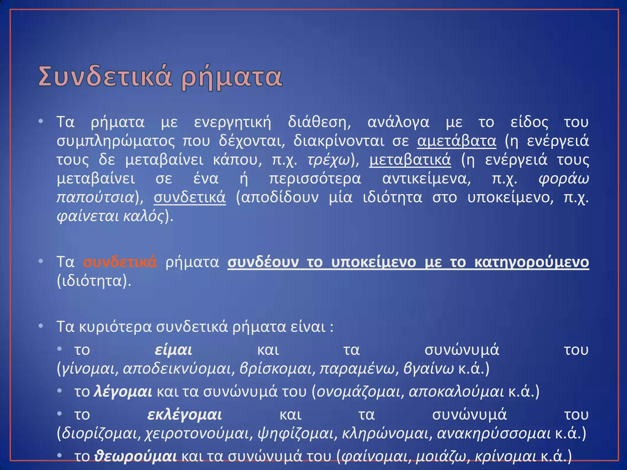 • Τα ρήματα με ενεργητική διάθεση, ανάλογα με το είδος του
συμπληρώματος που δέχονται, διακρίνονται σε αμετάβατα (η ενέργειά
τους δε μεταβαίνει κάπου, π.χ. τρέχω), μεταβατικά (η ενέργειά τους
μεταβαίνει σε ένα ή περισσότερα αντικείμενα, π.χ. φοράω παπούτσια),
συνδετικά (αποδίδουν μία ιδιότητα στο υποκείμενο, π.χ. φαίνεται καλός).
• Τα συνδετικά ρήματα συνδέουν το υποκείμενο με το κατηγορούμενο
(ιδιότητα).
• Τα κυριότερα συνδετικά ρήματα είναι :
• το είμαι και τα συνώνυμά του (γίνομαι, αποδεικνύομαι, βρίσκομαι,
παραμένω, βγαίνω κ.ά.)
• το λέγομαι και τα συνώνυμά του (ονομάζομαι, αποκαλούμαι κ.ά.)
• το εκλέγομαι και τα συνώνυμά του (διορίζομαι, χειροτονούμαι,
ψηφίζομαι, κληρώνομαι, ανακηρύσσομαι κ.ά.)
• το θεωρούμαι και τα συνώνυμά του (φαίνομαι, μοιάζω, κρίνομαι κ.ά.)
 