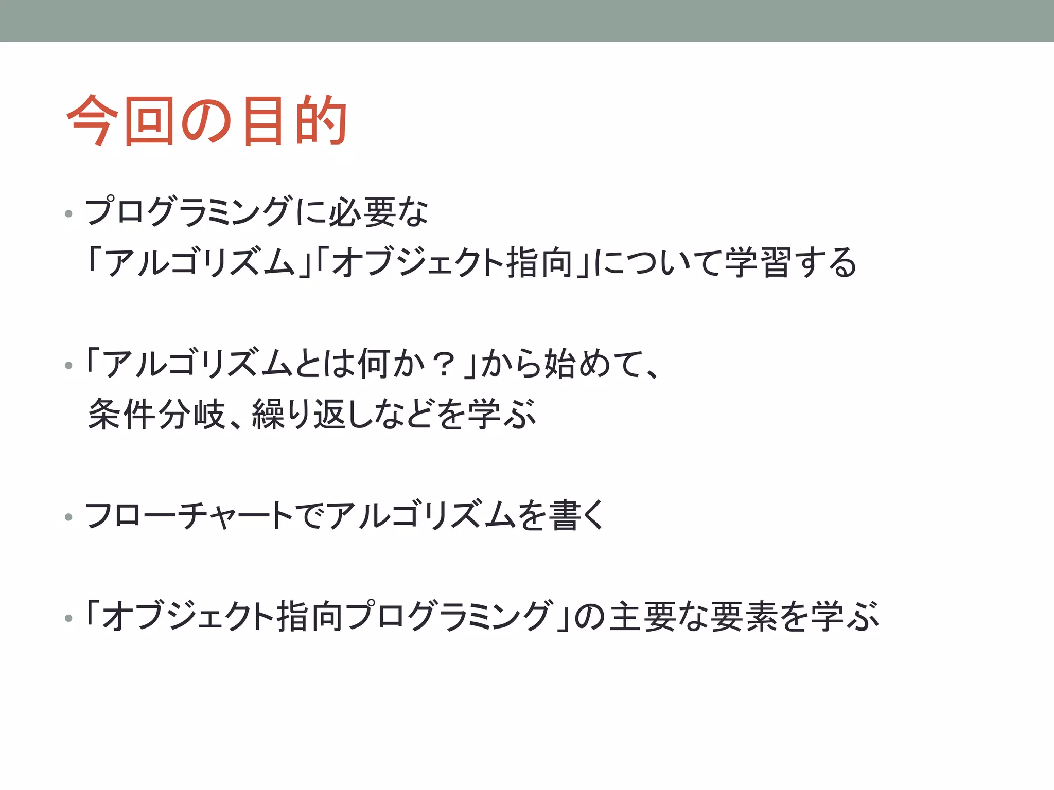 今回の目的
• プログラミングに必要な
「アルゴリズム」「オブジェクト指向」について学習する

• 「アルゴリズムとは何か？」から始めて、
条件分岐、繰り返しなどを学ぶ

• フローチャートでアルゴリズムを書く


• 「オブジェクト指向プログラミング」の主要な要素を学ぶ
 