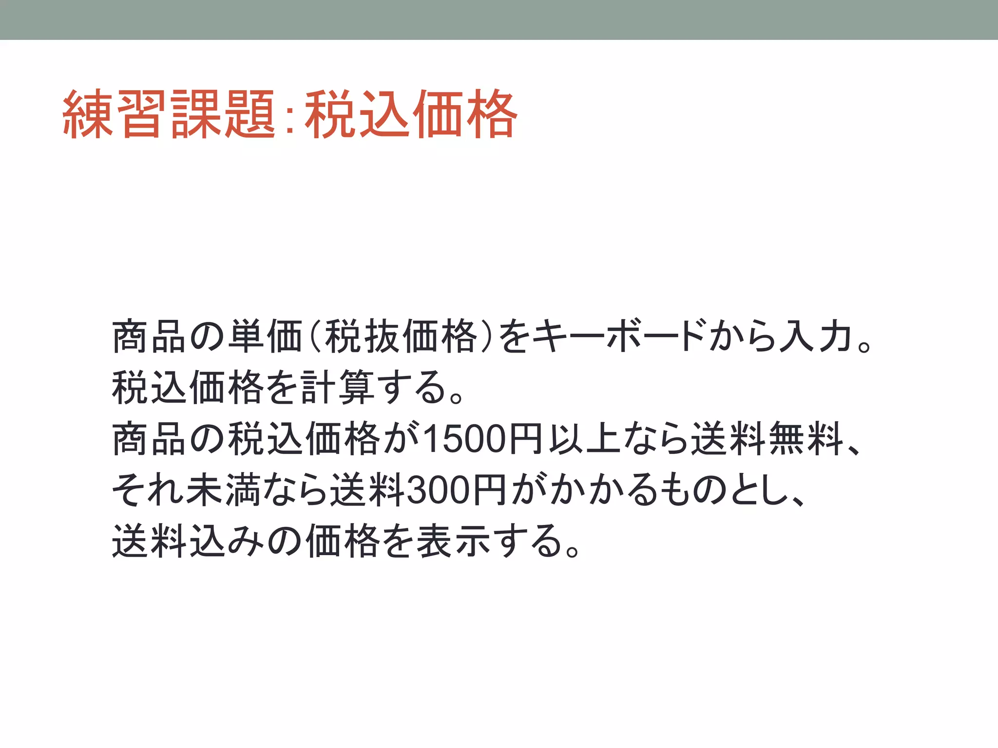 練習課題：税込価格


商品の単価（税抜価格）をキーボードから入力。
税込価格を計算する。
商品の税込価格が1500円以上なら送料無料、
それ未満なら送料300円がかかるものとし、
送料込みの価格を表示する。
 
