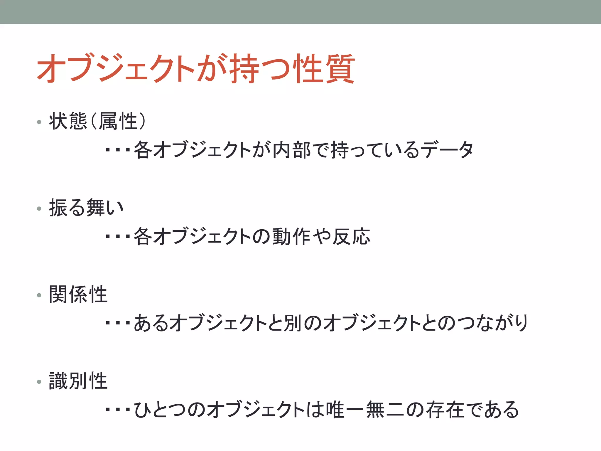 オブジェクトが持つ性質
• 状態（属性）
    ・・・各オブジェクトが内部で持っているデータ

• 振る舞い
    ・・・各オブジェクトの動作や反応

• 関係性
    ・・・あるオブジェクトと別のオブジェクトとのつながり

• 識別性
    ・・・ひとつのオブジェクトは唯一無二の存在である
 