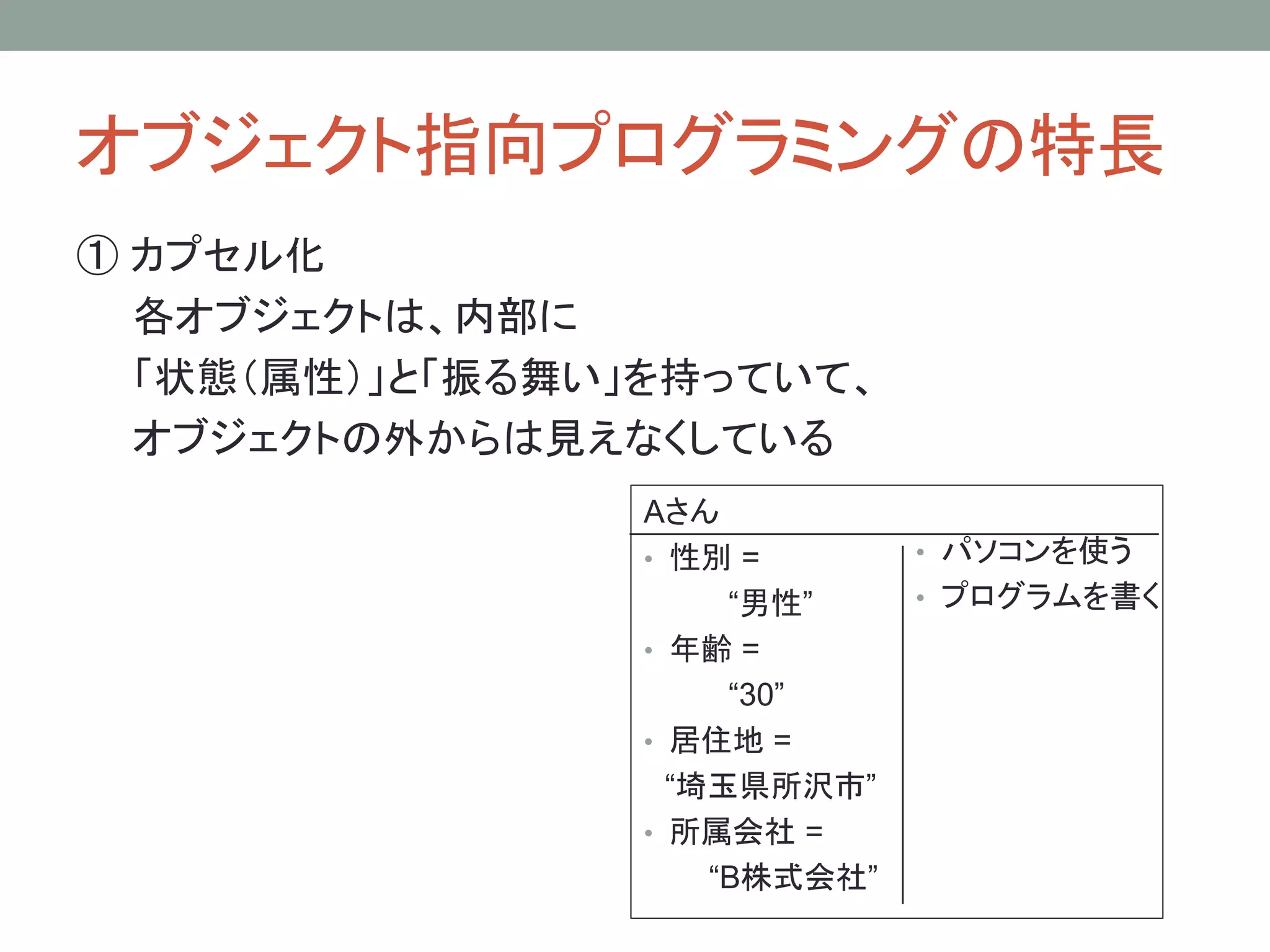 オブジェクト指向プログラミングの特長
① カプセル化
  各オブジェクトは、内部に
  「状態（属性）」と「振る舞い」を持っていて、
  オブジェクトの外からは見えなくしている
                Aさん
                • 性別 =        • パソコンを使う
                     “男性”     • プログラムを書く
                • 年齢 =
                     “30”
                • 居住地 =
                  “埼玉県所沢市”
                • 所属会社 =
                    “B株式会社”
 
