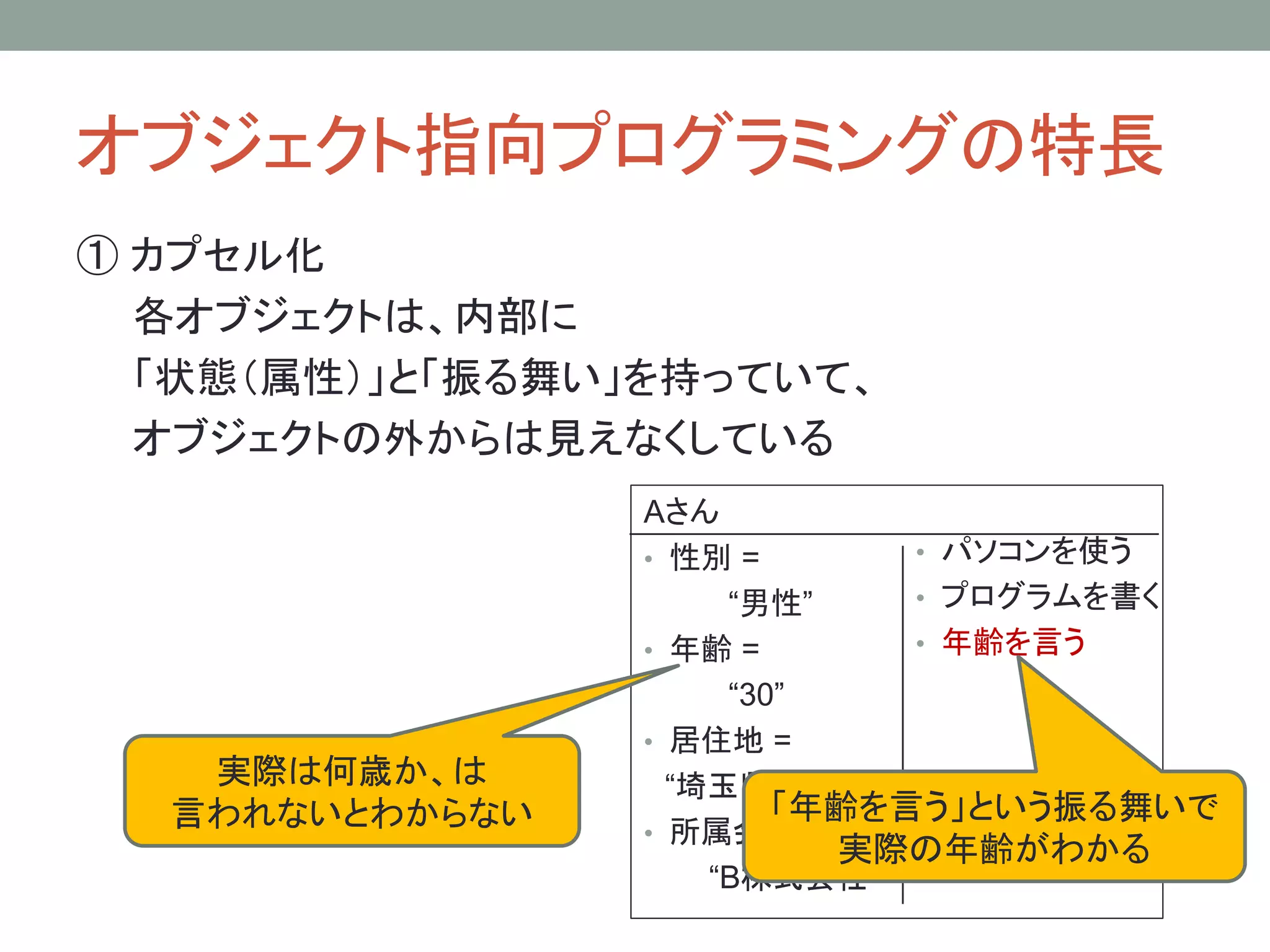オブジェクト指向プログラミングの特長
① カプセル化
  各オブジェクトは、内部に
  「状態（属性）」と「振る舞い」を持っていて、
  オブジェクトの外からは見えなくしている
                Aさん
                • 性別 =       • パソコンを使う
                     “男性”    • プログラムを書く
                • 年齢 =       • 年齢を言う
                     “30”
                • 居住地 =
   実際は何歳か、は       “埼玉県所沢市”
  言われないとわからない           「年齢を言う」という振る舞いで
                • 所属会社 =
                          実際の年齢がわかる
                    “B株式会社”
 