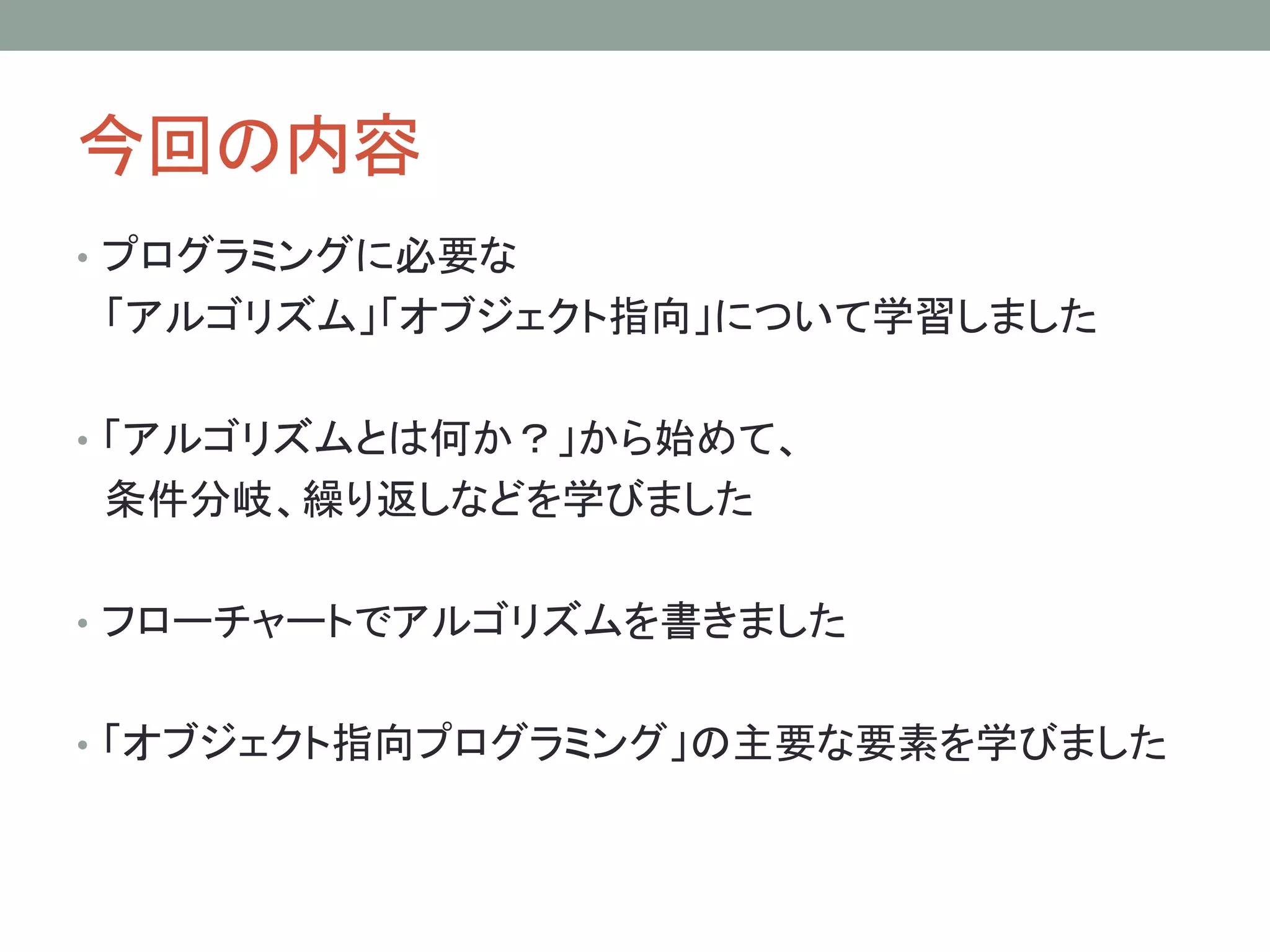 今回の内容
• プログラミングに必要な
「アルゴリズム」「オブジェクト指向」について学習しました

• 「アルゴリズムとは何か？」から始めて、
条件分岐、繰り返しなどを学びました

• フローチャートでアルゴリズムを書きました


• 「オブジェクト指向プログラミング」の主要な要素を学びました
 