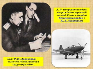 А. И. Покрышкин в день
                          награждения третьей
                          звездой Героя в студии
                            Всесоюзного радио с
                             Ю. Б. Левитаном




Белл P-39 «Аэрокобра» —
самолѐт Покрышкина в
   1943—1944 годах.
 