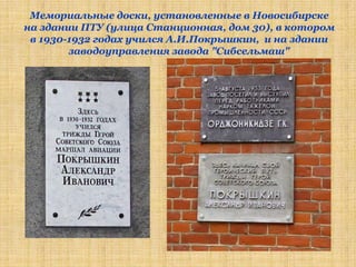 Мемориальные доски, установленные в Новосибирске
на здании ПТУ (улица Станционная, дом 30), в котором
 в 1930-1932 годах учился А.И.Покрышкин, и на здании
        заводоуправления завода "Сибсельмаш"
 