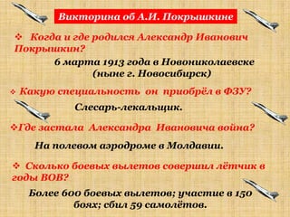 Викторина об А.И. Покрышкине

 Когда и где родился Александр Иванович
Покрышкин?
      6 марта 1913 года в Новониколаевске
              (ныне г. Новосибирск)
   Какую специальность он приобрѐл в ФЗУ?
             Слесарь-лекальщик.

Где застала Александра Ивановича война?
      На полевом аэродроме в Молдавии.

 Сколько боевых вылетов совершил лѐтчик в
годы ВОВ?
     Более 600 боевых вылетов; участие в 150
             боях; сбил 59 самолѐтов.
 