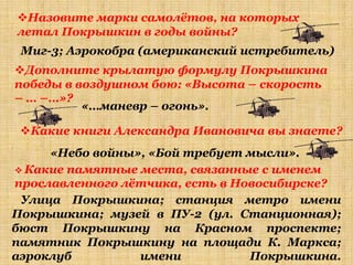 Назовите марки самолѐтов, на которых
летал Покрышкин в годы войны?
 Миг-3; Аэрокобра (американский истребитель)
Дополните крылатую формулу Покрышкина
победы в воздушном бою: «Высота – скорость
– … –…»?
          «…маневр – огонь».

 Какие книги Александра Ивановича вы знаете?
     «Небо войны», «Бой требует мысли».
 Какие памятные места, связанные с именем
прославленного лѐтчика, есть в Новосибирске?
 Улица Покрышкина; станция метро имени
Покрышкина; музей в ПУ-2 (ул. Станционная);
бюст Покрышкину на Красном проспекте;
памятник Покрышкину на площади К. Маркса;
аэроклуб         имени           Покрышкина.
 