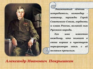 Знаменитый лѐтчик -
                  истребитель,     командир     -
                  новатор,   трижды        Герой
                  Советского Союза, гордость
                  и слава России, великий сын
                  Русского народа.
                     Его     имя      известно
                  каждому,   кто     помнит    о
                  своих корнях и чувствует
                  неразрывную      связь   с   еѐ
                  великим прошлым.



Александр Иванович Покрышкин
 