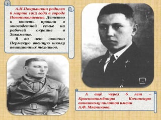 А.И.Покрышкин родился
6 марта 1913 года в городе
Новониколаевске. Детство
и    юность    прошли    в
многодетной     семье   на
рабочей      окраине     в
Закаменке.
   В   20   лет    окончил
Пермскую военную школу
авиационных техников.




                                А   ещѐ    через 6   лет   –
                             Краснознамѐнную       Качинскую
                             авиашколу пилотов имени
                             А.Ф. Мясникова.
 