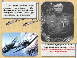 За годы войны наш
земляк    совершил    560
боевых вылетов, провѐл 156
воздушных боѐв, сбил 59
самолѐтов противника.




                               «Подвиг требует мысли,
                              мастерства и риска» – это
                             кредо легендарного лѐтчика А.
                                    И. Покрышкина.
 