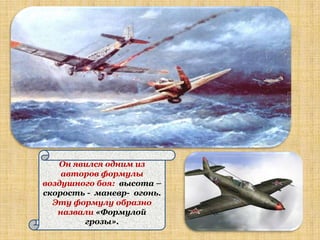 Он явился одним из
    авторов формулы
воздушного боя: высота –
скорость - маневр- огонь.
  Эту формулу образно
   назвали «Формулой
        грозы».
 