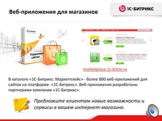 Веб-приложения для магазинов




                                    marketplace.1c-bitrix.ru

В каталоге «1C-Битрикс: Маркетплейс» - более 800 веб-приложений для
сайтов на платформе «1C-Битрикс». Веб-приложения разработаны
партнерами компании «1С-Битрикс».

            Предложите клиентам новые возможности и
            сервисы в вашем интернет-магазине.
 