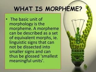 WHAT IS MORPHEME?
• The basic unit of
  morphology is the
  morpheme. A morpheme
  can be described as a set
  of equivalent morphs, ie.
  linguistic signs that can
  not be dissected into
  smaller signs and can
  thus be glossed 'smallest
  meaningful units'.
 