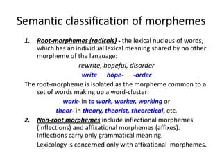 Semantic classification of morphemes
 1. Root-morphemes (radicals) - the lexical nucleus of words,
     which has an individual lexical meaning shared by no other
     morpheme of the language:
                     rewrite, hopeful, disorder
                      write hope- -order
 The root-morpheme is isolated as the morpheme common to a
     set of words making up a word-cluster:
               work- in to work, worker, working or
            theor- in theory, theorist, theoretical, etc.
 2. Non-root morphemes include inflectional morphemes
     (inflections) and affixational morphemes (affixes).
     Inflections carry only grammatical meaning.
     Lexicology is concerned only with affixational morphemes.
 