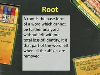 Root
A root is the base form
of a word which cannot
be further analysed
without left without
total loss of identity. It is
that part of the word left
when all the affixes are
removed.
 