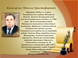 Комісарчук Микола Христофорович
               Народився 1940 р. в с. Стіна
           Томашпільського району Вінницької
           області. Закінчив Комаргородський
        сільськогосподарський технікум, а в 1968
             році – філологічний факультет
          Вінницького державного педагогічного
        інституту. Працював у Стінянській та
              Гнатківській середніх школах
        Томашпільського району та на партійній
         роботі. Закінчив Вищу партійну школу,
            Міжнародну Академію управління
          персоналом. Понад два десятиліття
             працював директором Барського
               педагогічного училища ім. М.
         Грушевського, доктор філософії (1997),
         Заслужений працівник освіти України.
              Автор збірки вибраних поезій
                   „Сокровенне” (2000).
                 Помер у 67-річному віці.
 