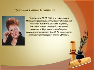 Дяченко Ганна Петрівна

        Народилася 11.11.1947 р. в с.Долиняни
      Мурованокуриловецького району Вінницької
         області). Відмінник освіти України,
         викладач вищої категорії, викладач-
          методист Барського гуманітарно-
      педагогічного коледжу ім. М. Грушевського,
        керівник літературної студії „Обрій”.
 